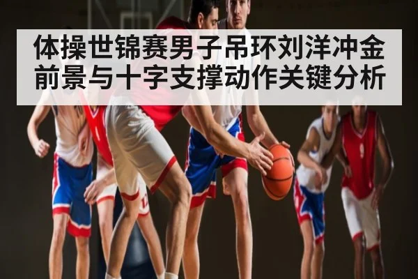 体操世锦赛男子吊环刘洋冲金前景与十字支撑动作关键分析（kaiyun）